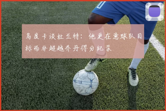 乌度卡谈杜兰特：他更在意球队目标而非超越乔丹得分纪录