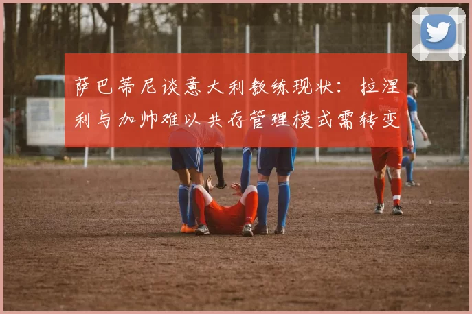 萨巴蒂尼谈意大利教练现状：拉涅利与加帅难以共存管理模式需转变