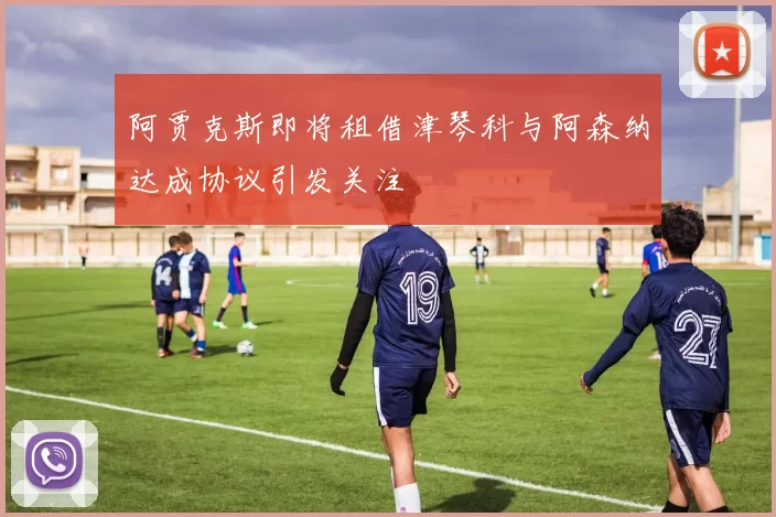 阿贾克斯即将租借津琴科与阿森纳达成协议引发关注