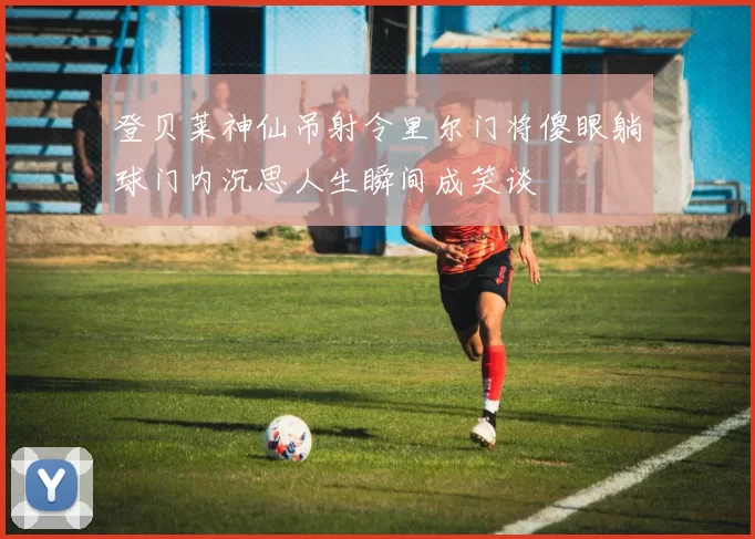 登贝莱神仙吊射令里尔门将傻眼躺球门内沉思人生瞬间成笑谈