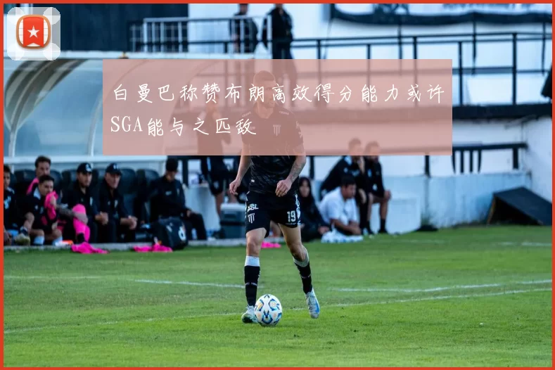白曼巴称赞布朗高效得分能力或许SGA能与之匹敌