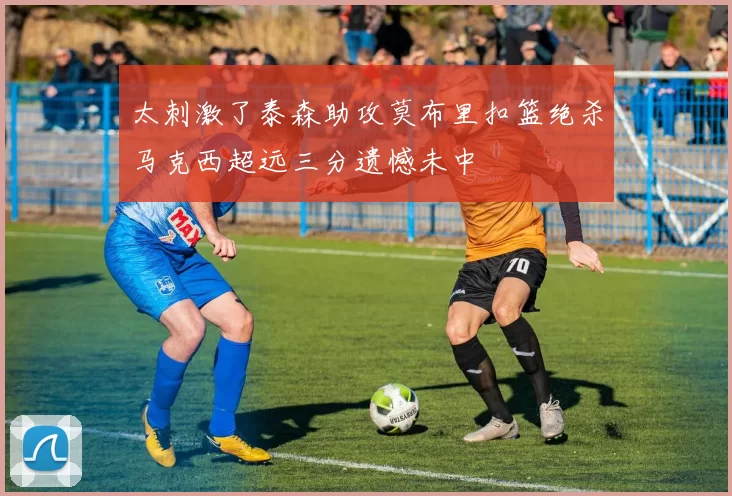 太刺激了泰森助攻莫布里扣篮绝杀马克西超远三分遗憾未中