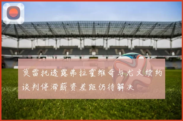 莫雷托透露弗拉霍维奇与尤文续约谈判停滞薪资差距仍待解决