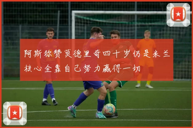 阿斯称赞莫德里奇四十岁仍是米兰核心全靠自己努力赢得一切