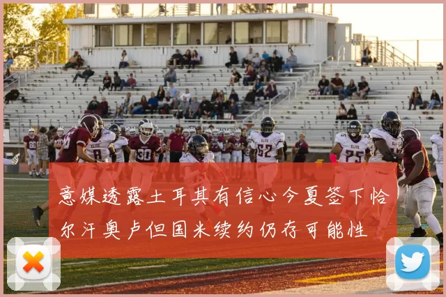 意媒透露土耳其有信心今夏签下恰尔汗奥卢但国米续约仍存可能性