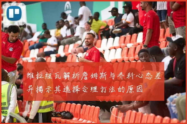 维拉纽瓦解析詹姆斯与乔科心态差异揭示其选择合理打法的原因