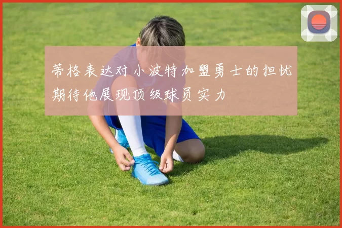 蒂格表达对小波特加盟勇士的担忧期待他展现顶级球员实力