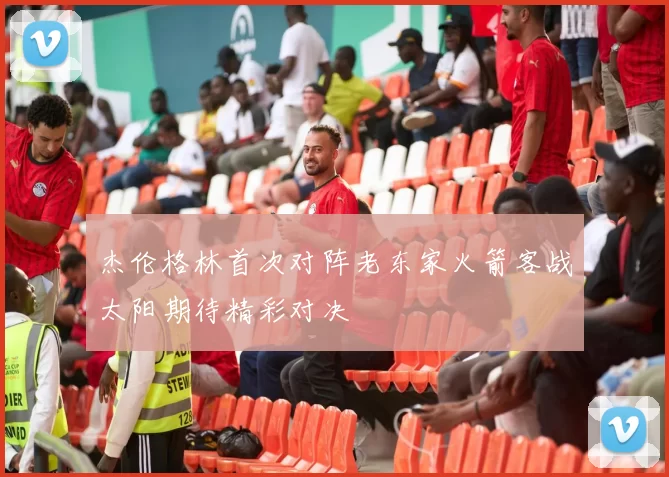 杰伦格林首次对阵老东家火箭客战太阳期待精彩对决