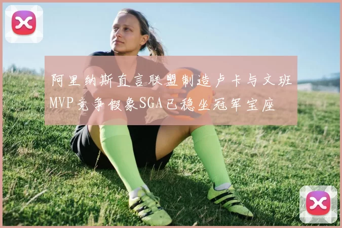 阿里纳斯直言联盟制造卢卡与文班MVP竞争假象SGA已稳坐冠军宝座
