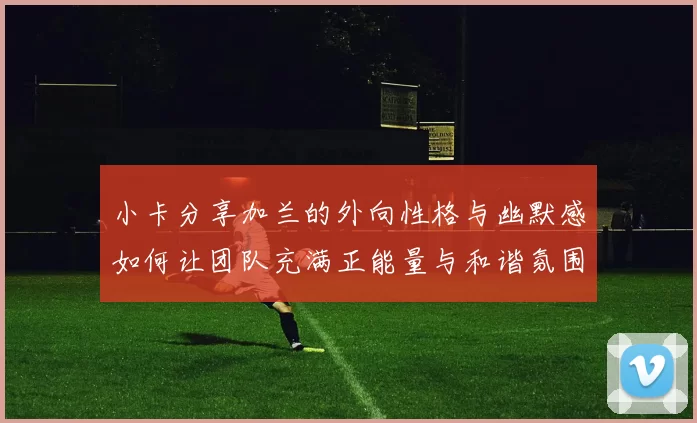 小卡分享加兰的外向性格与幽默感如何让团队充满正能量与和谐氛围