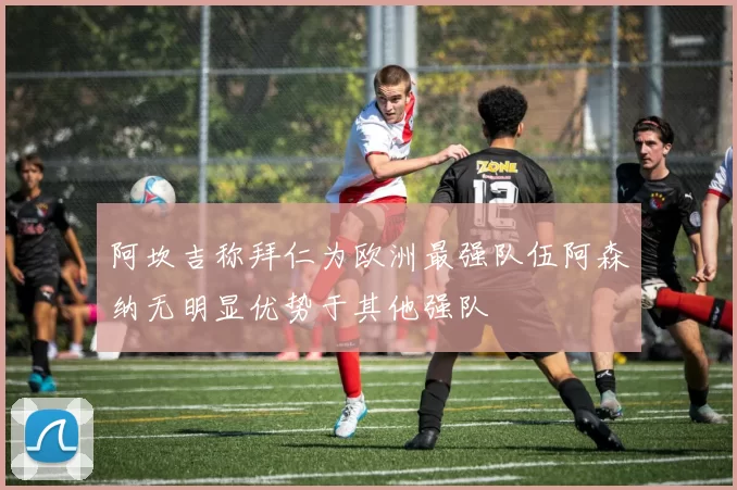 阿坎吉称拜仁为欧洲最强队伍阿森纳无明显优势于其他强队