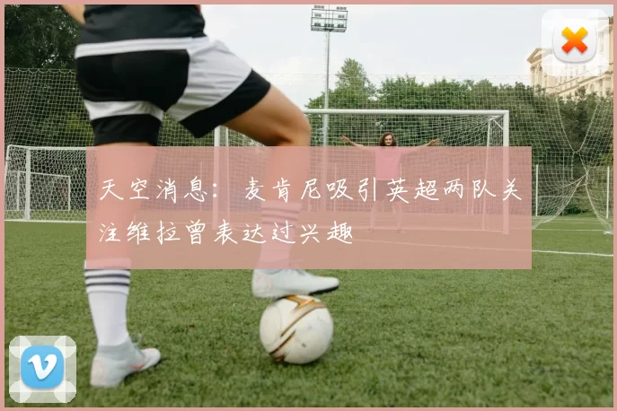 天空消息：麦肯尼吸引英超两队关注维拉曾表达过兴趣