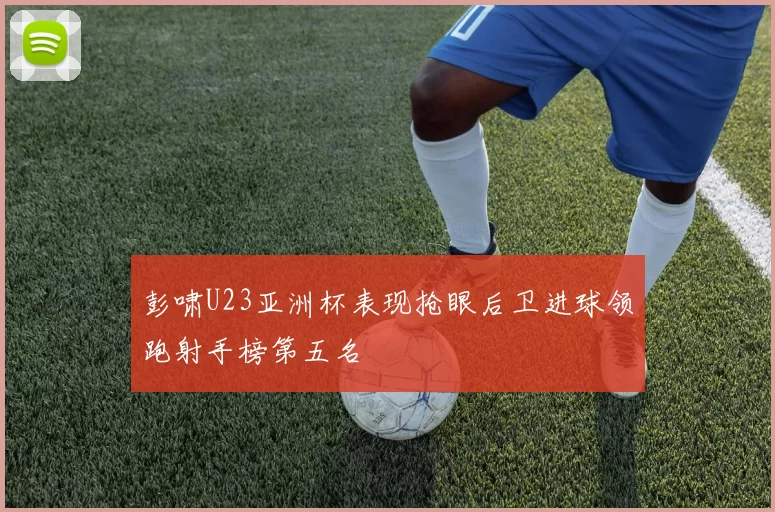 彭啸U23亚洲杯表现抢眼后卫进球领跑射手榜第五名