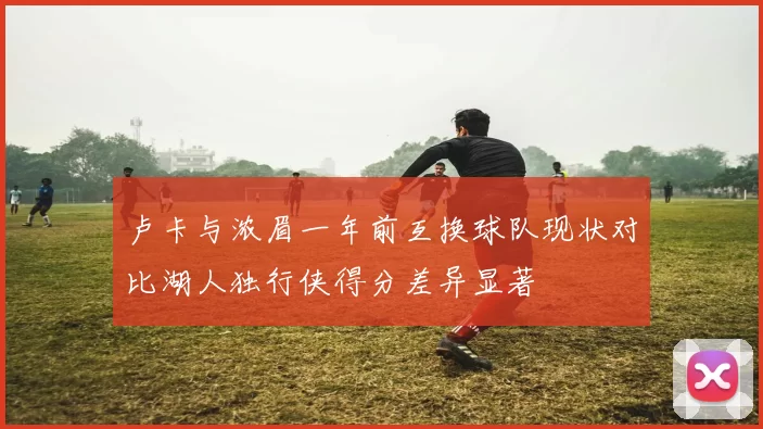 卢卡与浓眉一年前互换球队现状对比湖人独行侠得分差异显著