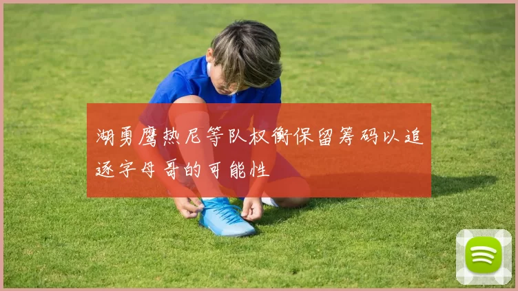 湖勇鹰热尼等队权衡保留筹码以追逐字母哥的可能性